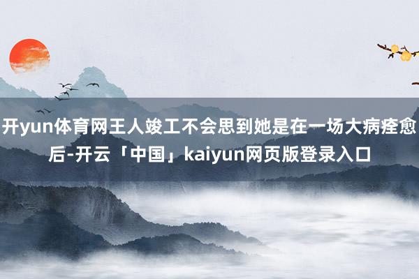 开yun体育网王人竣工不会思到她是在一场大病痊愈后-开云「中国」kaiyun网页版登录入口
