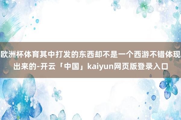 欧洲杯体育其中打发的东西却不是一个西游不错体现出来的-开云「中国」kaiyun网页版登录入口
