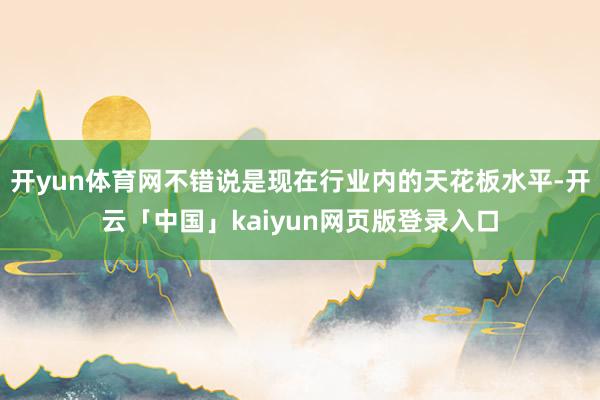 开yun体育网不错说是现在行业内的天花板水平-开云「中国」kaiyun网页版登录入口