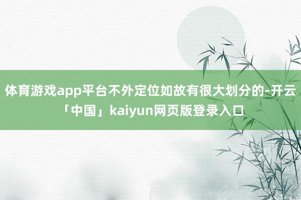 体育游戏app平台不外定位如故有很大划分的-开云「中国」kaiyun网页版登录入口