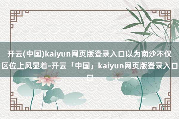 开云(中国)kaiyun网页版登录入口以为南沙不仅区位上风显着-开云「中国」kaiyun网页版登录入口