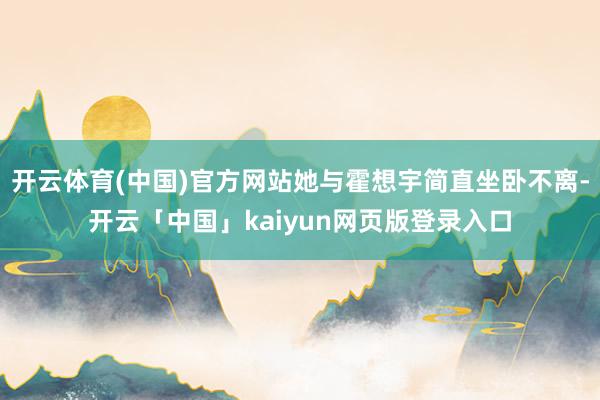 开云体育(中国)官方网站她与霍想宇简直坐卧不离-开云「中国」kaiyun网页版登录入口