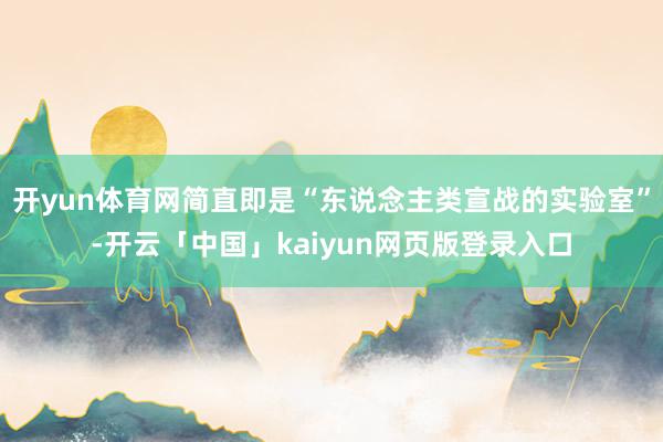 开yun体育网简直即是“东说念主类宣战的实验室”-开云「中国」kaiyun网页版登录入口