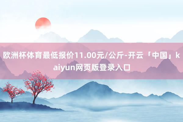 欧洲杯体育最低报价11.00元/公斤-开云「中国」kaiyun网页版登录入口