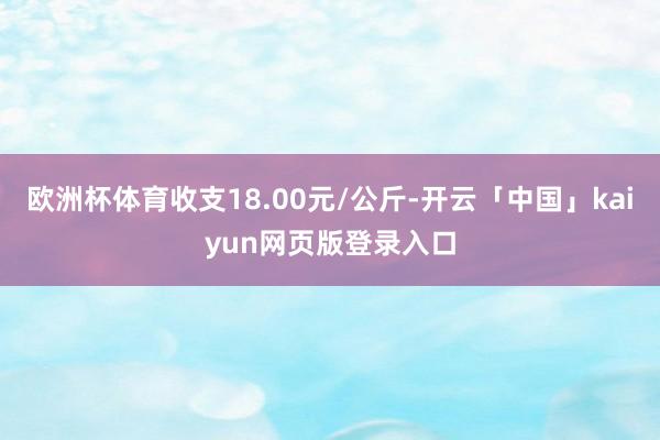 欧洲杯体育收支18.00元/公斤-开云「中国」kaiyun网页版登录入口