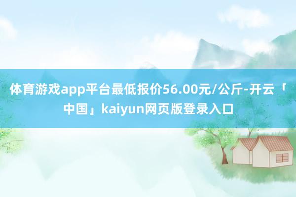 体育游戏app平台最低报价56.00元/公斤-开云「中国」kaiyun网页版登录入口