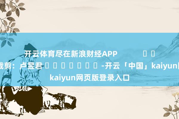 开云体育尽在新浪财经APP            						连累裁剪：卢昱君 							-开云「中国」kaiyun网页版登录入口