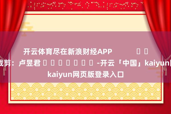 开云体育尽在新浪财经APP            						拖累裁剪：卢昱君 							-开云「中国」kaiyun网页版登录入口