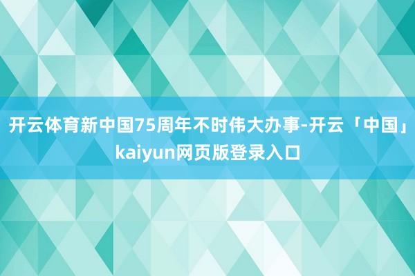 开云体育新中国75周年不时伟大办事-开云「中国」kaiyun网页版登录入口