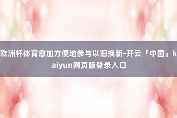 欧洲杯体育愈加方便地参与以旧换新-开云「中国」kaiyun网页版登录入口