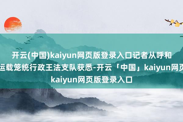 开云(中国)kaiyun网页版登录入口记者从呼和浩特市交通运载笼统行政王法支队获悉-开云「中国」kaiyun网页版登录入口