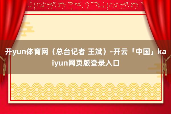 开yun体育网（总台记者 王斌）-开云「中国」kaiyun网页版登录入口