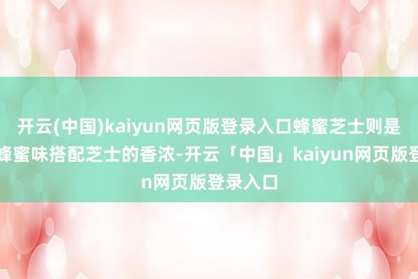 开云(中国)kaiyun网页版登录入口蜂蜜芝士则是浓郁的蜂蜜味搭配芝士的香浓-开云「中国」kaiyun网页版登录入口