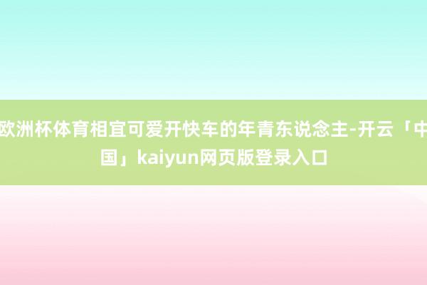 欧洲杯体育相宜可爱开快车的年青东说念主-开云「中国」kaiyun网页版登录入口