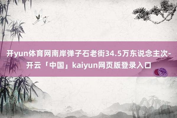 开yun体育网南岸弹子石老街34.5万东说念主次-开云「中国」kaiyun网页版登录入口
