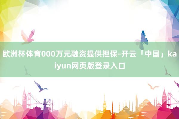 欧洲杯体育000万元融资提供担保-开云「中国」kaiyun网页版登录入口