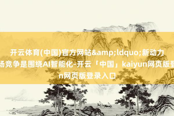 开云体育(中国)官方网站&ldquo;新动力的下半场竞争是围绕AI智能化-开云「中国」kaiyun网页版登录入口