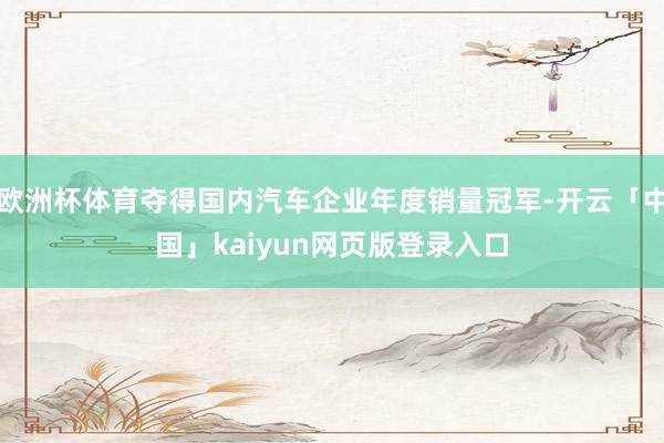 欧洲杯体育夺得国内汽车企业年度销量冠军-开云「中国」kaiyun网页版登录入口