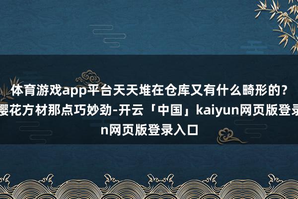 体育游戏app平台天天堆在仓库又有什么畸形的？独一樱花方材那点巧妙劲-开云「中国」kaiyun网页版登录入口