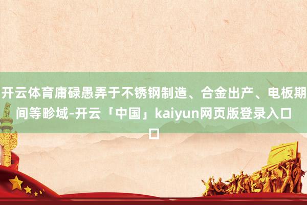 开云体育庸碌愚弄于不锈钢制造、合金出产、电板期间等畛域-开云「中国」kaiyun网页版登录入口