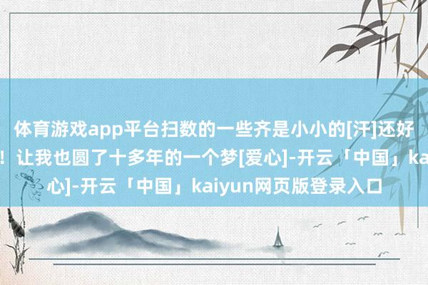 体育游戏app平台扫数的一些齐是小小的[汗]还好我嘎的献技填塞精彩！让我也圆了十多年的一个梦[爱心]-开云「中国」kaiyun网页版登录入口