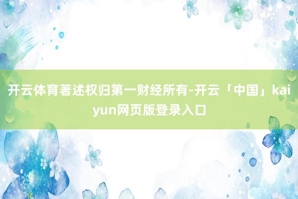 开云体育著述权归第一财经所有-开云「中国」kaiyun网页版登录入口