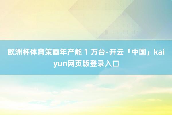 欧洲杯体育策画年产能 1 万台-开云「中国」kaiyun网页版登录入口