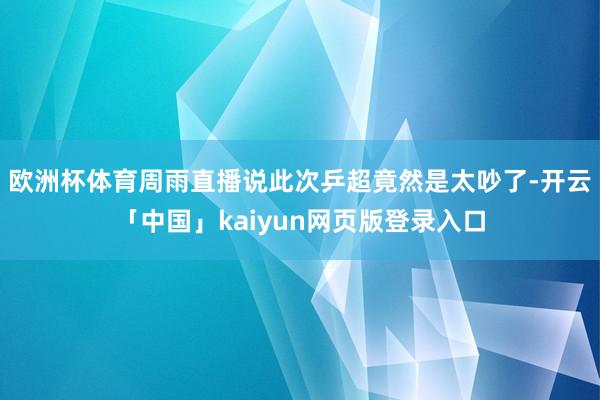 欧洲杯体育周雨直播说此次乒超竟然是太吵了-开云「中国」kaiyun网页版登录入口