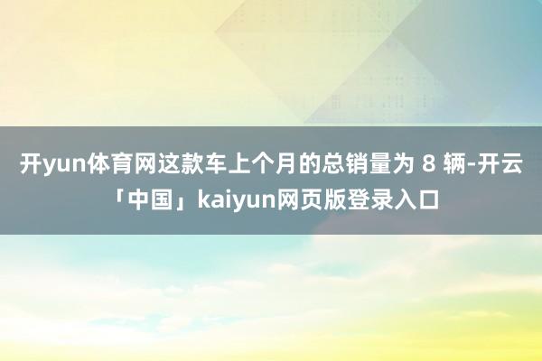 开yun体育网这款车上个月的总销量为 8 辆-开云「中国」kaiyun网页版登录入口
