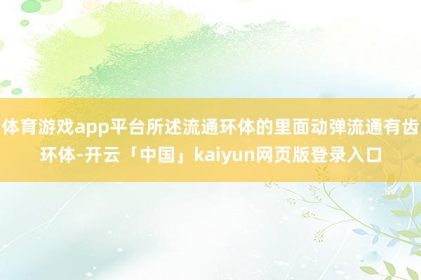 体育游戏app平台所述流通环体的里面动弹流通有齿环体-开云「中国」kaiyun网页版登录入口