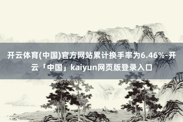 开云体育(中国)官方网站累计换手率为6.46%-开云「中国」kaiyun网页版登录入口