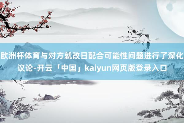 欧洲杯体育与对方就改日配合可能性问题进行了深化议论-开云「中国」kaiyun网页版登录入口