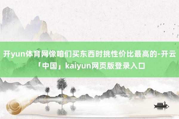 开yun体育网像咱们买东西时挑性价比最高的-开云「中国」kaiyun网页版登录入口