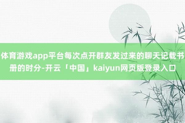 体育游戏app平台每次点开群友发过来的聊天记载书册的时分-开云「中国」kaiyun网页版登录入口