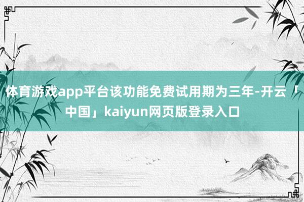 体育游戏app平台该功能免费试用期为三年-开云「中国」kaiyun网页版登录入口