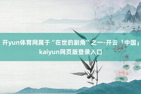 开yun体育网属于“在世的副角”之一-开云「中国」kaiyun网页版登录入口