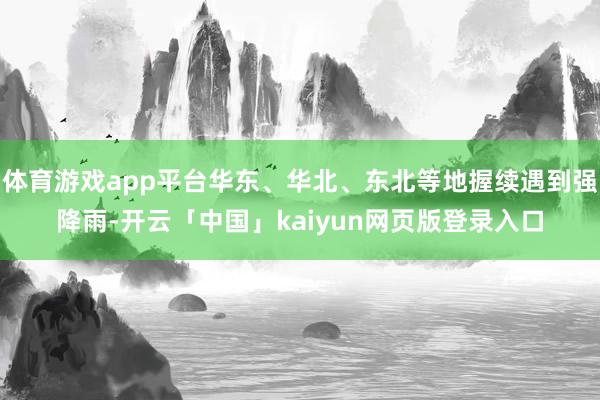 体育游戏app平台华东、华北、东北等地握续遇到强降雨-开云「中国」kaiyun网页版登录入口