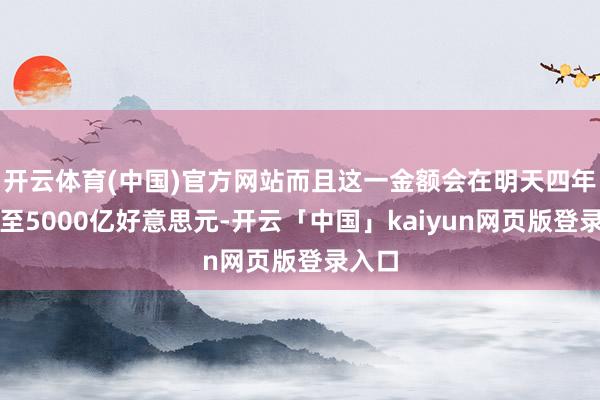 开云体育(中国)官方网站而且这一金额会在明天四年加多至5000亿好意思元-开云「中国」kaiyun网页版登录入口