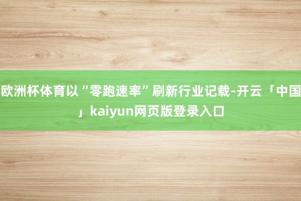欧洲杯体育以“零跑速率”刷新行业记载-开云「中国」kaiyun网页版登录入口