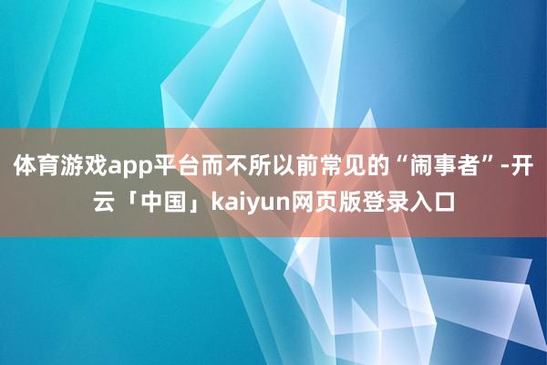 体育游戏app平台而不所以前常见的“闹事者”-开云「中国」kaiyun网页版登录入口