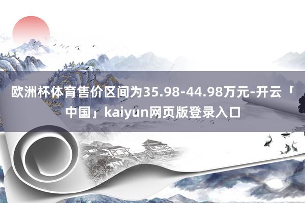欧洲杯体育售价区间为35.98-44.98万元-开云「中国」kaiyun网页版登录入口
