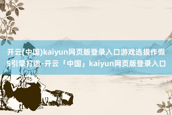 开云(中国)kaiyun网页版登录入口游戏选拔作假5引擎打造-开云「中国」kaiyun网页版登录入口