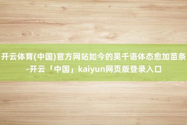 开云体育(中国)官方网站如今的吴千语体态愈加苗条-开云「中国」kaiyun网页版登录入口