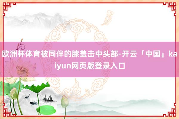 欧洲杯体育被同伴的膝盖击中头部-开云「中国」kaiyun网页版登录入口