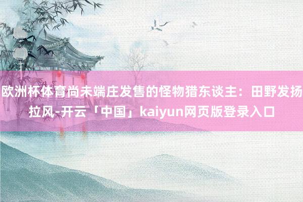 欧洲杯体育尚未端庄发售的怪物猎东谈主：田野发扬拉风-开云「中国」kaiyun网页版登录入口