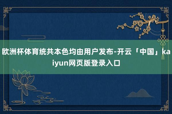 欧洲杯体育统共本色均由用户发布-开云「中国」kaiyun网页版登录入口