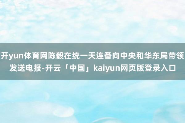 开yun体育网陈毅在统一天连番向中央和华东局带领发送电报-开云「中国」kaiyun网页版登录入口