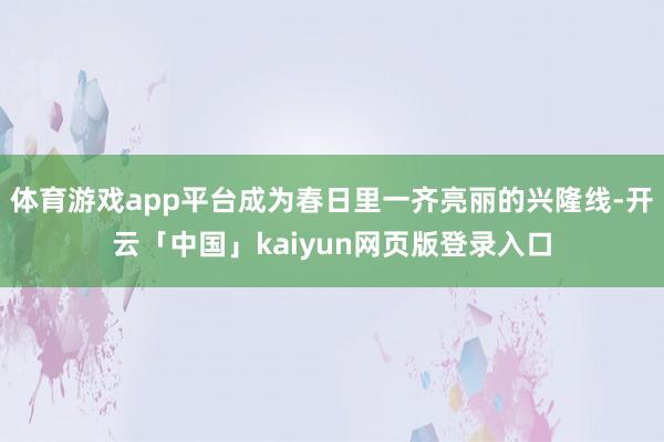 体育游戏app平台成为春日里一齐亮丽的兴隆线-开云「中国」kaiyun网页版登录入口