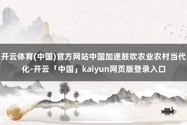 开云体育(中国)官方网站中国加速鼓吹农业农村当代化-开云「中国」kaiyun网页版登录入口
