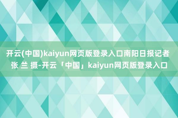 开云(中国)kaiyun网页版登录入口南阳日报记者 张 兰 摄-开云「中国」kaiyun网页版登录入口
